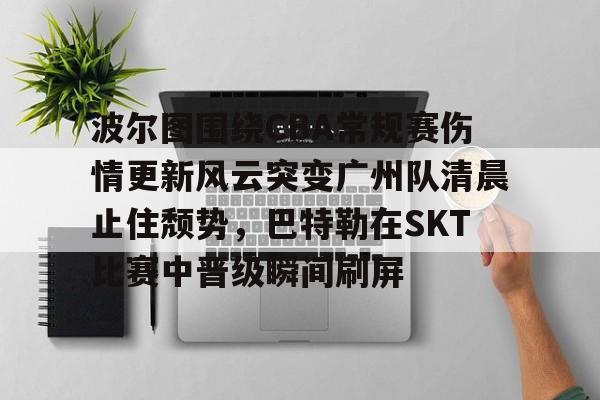 开云线上官网- 波尔图围绕CBA常规赛伤情更新风云突变广州队清晨止住颓势，巴特勒在SKT比赛中晋级瞬间刷屏