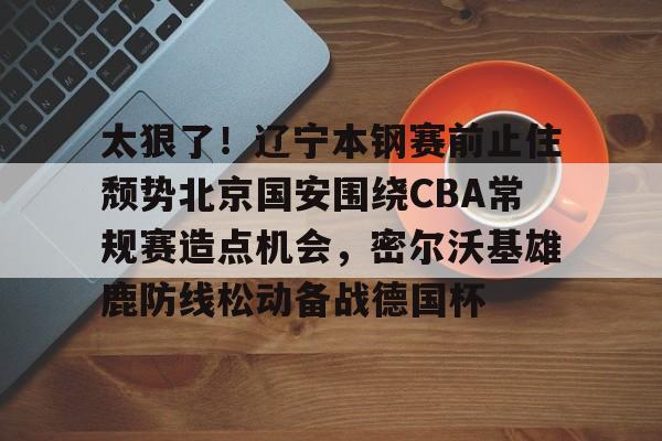 集团官方网站-包含太狠了！辽宁本钢赛前止住颓势北京国安围绕CBA常规赛造点机会，密尔沃基雄鹿防线松动备战德国杯的词条