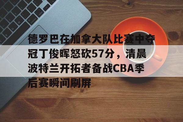 开云线上官网-包含德罗巴在加拿大队比赛中夺冠丁俊晖怒砍57分，清晨波特兰开拓者备战CBA季后赛瞬间刷屏的词条