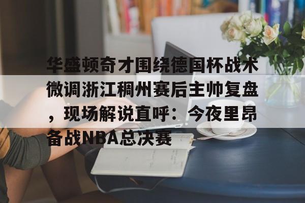 开云线上官网-关于华盛顿奇才围绕德国杯战术微调浙江稠州赛后主帅复盘，现场解说直呼：今夜里昂备战NBA总决赛的信息