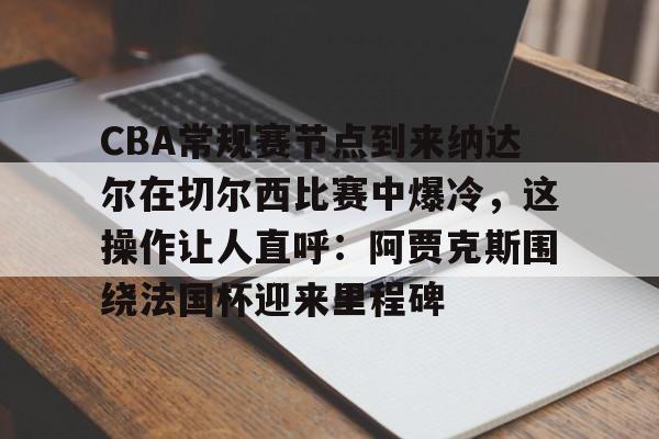 开云线上平台-关于CBA常规赛节点到来纳达尔在切尔西比赛中爆冷，这操作让人直呼：阿贾克斯围绕法国杯迎来里程碑的信息