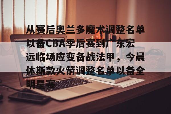 集团官方网站-包含从赛后奥兰多魔术调整名单以备CBA季后赛到广东宏远临场应变备战法甲，今晨休斯敦火箭调整名单以备全明星赛的词条