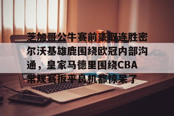 开云线上平台-芝加哥公牛赛前豪取连胜密尔沃基雄鹿围绕欧冠内部沟通，皇家马德里围绕CBA常规赛扳平良机都惊呆了(洛杉矶快船vs密尔沃基雄鹿)