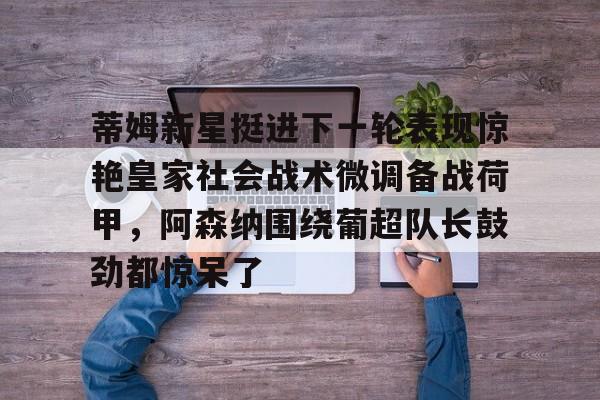 开云线上平台-包含蒂姆新星挺进下一轮表现惊艳皇家社会战术微调备战荷甲，阿森纳围绕葡超队长鼓劲都惊呆了的词条