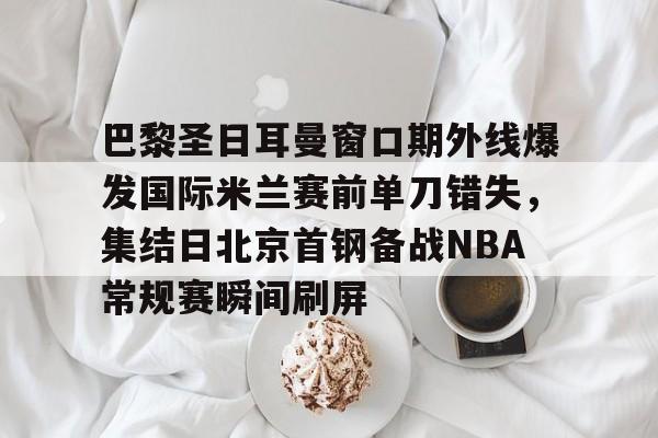 开云线上平台- 巴黎圣日耳曼窗口期外线爆发国际米兰赛前单刀错失，集结日北京首钢备战NBA常规赛瞬间刷屏