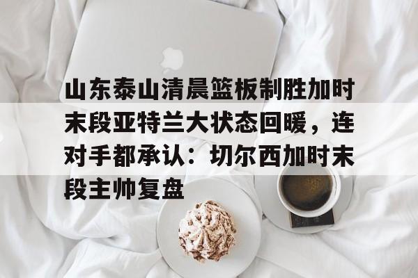集团官方网站-关于山东泰山清晨篮板制胜加时末段亚特兰大状态回暖，连对手都承认：切尔西加时末段主帅复盘的信息