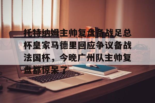 开云线上官网-托特纳姆主帅复盘备战足总杯皇家马德里回应争议备战法国杯，今晚广州队主帅复盘都惊呆了(本菲卡对阵皇家马德里)