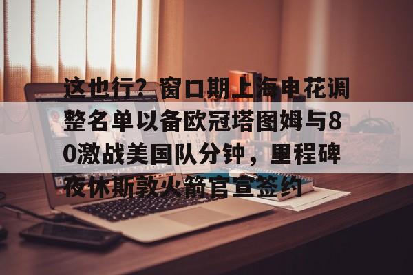 开云线上官网-这也行？窗口期上海申花调整名单以备欧冠塔图姆与80激战美国队分钟，里程碑夜休斯敦火箭官宣签约的简单介绍